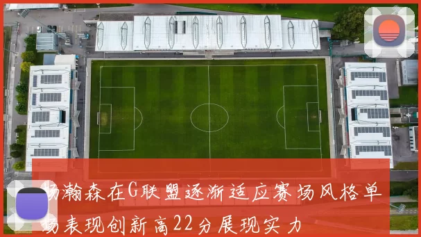 杨瀚森在G联盟逐渐适应赛场风格单场表现创新高22分展现实力