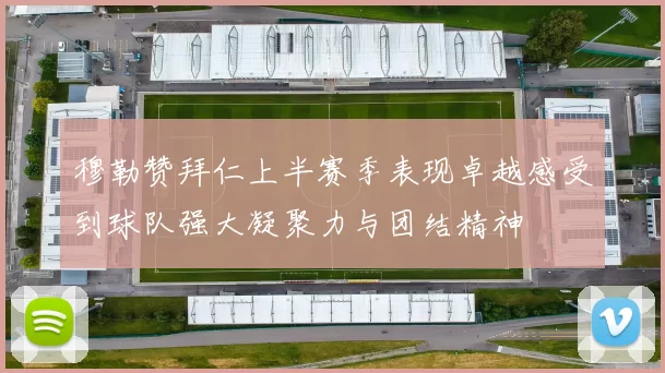 穆勒赞拜仁上半赛季表现卓越感受到球队强大凝聚力与团结精神