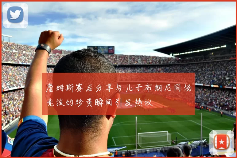 詹姆斯赛后分享与儿子布朗尼同场竞技的珍贵瞬间引发热议