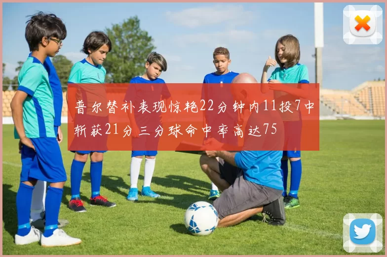 普尔替补表现惊艳22分钟内11投7中斩获21分三分球命中率高达75