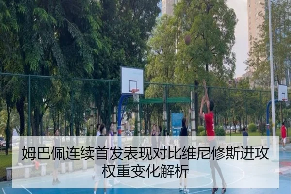 姆巴佩连续首发表现对比维尼修斯进攻权重变化解析